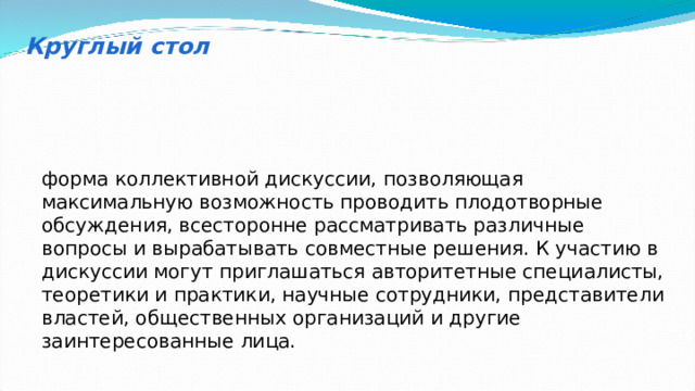 Круглый стол форма коллективной дискуссии, позволяющая максимальную возможность проводить плодотворные обсуждения, всесторонне рассматривать различные вопросы и вырабатывать совместные решения. К участию в дискуссии могут приглашаться авторитетные специалисты, теоретики и практики, научные сотрудники, представители властей, общественных организаций и другие заинтересованные лица. 