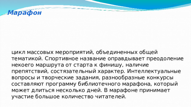 Марафон цикл массовых мероприятий, объединенных общей тематикой. Спортивное название оправдывает преодоление некоего маршрута от старта к финишу, наличие препятствий, состязательный характер. Интеллектуальные вопросы и творческие задания, разнообразные конкурсы составляют программу библиотечного марафона, который может длиться несколько дней. В марафоне принимает участие большое количество читателей. 