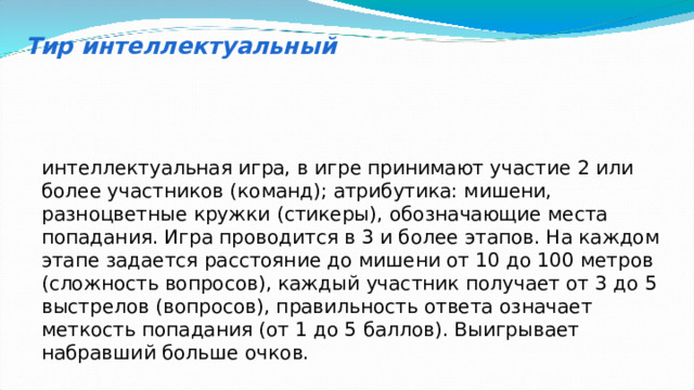 Тир интеллектуальный интеллектуальная игра, в игре принимают участие 2 или более участников (команд); атрибутика: мишени, разноцветные кружки (стикеры), обозначающие места попадания. Игра проводится в 3 и более этапов. На каждом этапе задается расстояние до мишени от 10 до 100 метров (сложность вопросов), каждый участник получает от 3 до 5 выстрелов (вопросов), правильность ответа означает меткость попадания (от 1 до 5 баллов). Выигрывает набравший больше очков. 