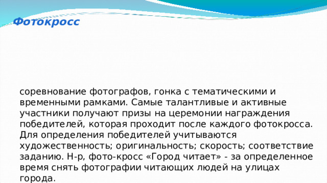 Фотокросс соревнование фотографов, гонка с тематическими и временными рамками. Самые талантливые и активные участники получают призы на церемонии награждения победителей, которая проходит после каждого фотокросса. Для определения победителей учитываются художественность; оригинальность; скорость; соответствие заданию. Н-р, фото-кросс «Город читает» - за определенное время снять фотографии читающих людей на улицах города. 