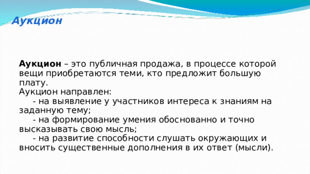 Аукцион Аукцион – это публичная продажа, в процессе которой вещи приобретаются теми, кто предложит большую плату. Аукцион направлен:  - на выявление у участников интереса к знаниям на заданную тему;  - на формирование умения обоснованно и точно высказывать свою мысль;  - на развитие способности слушать окружающих и вносить существенные дополнения в их ответ (мысли). 