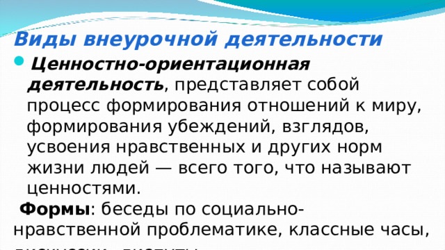 Виды внеурочной деятельности Ценностно-ориентационная деятельность , представляет собой процесс формирования отношений к миру, формирования убеждений, взглядов, усвоения нравственных и других норм жизни людей — всего того, что называют ценностями.  Формы : беседы по социально-нравственной проблематике, классные часы, дискуссии , диспуты.  
