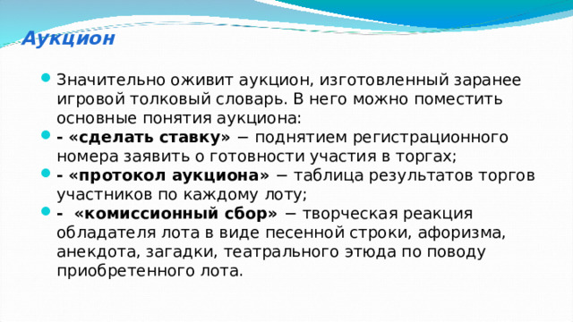 Аукцион Значительно оживит аукцион, изготовленный заранее игровой толковый словарь. В него можно поместить основные понятия аукциона: - «сделать ставку» − поднятием регистрационного номера заявить о готовности участия в торгах; - «протокол аукциона» − таблица результатов торгов участников по каждому лоту; - «комиссионный сбор» − творческая реакция обладателя лота в виде песенной строки, афоризма, анекдота, загадки, театрального этюда по поводу приобретенного лота. 