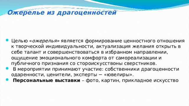 Ожерелье из драгоценностей Целью « ожерелья» является формирование ценностного отношения к творческой индивидуальности, актуализация желания открыть в себе талант и совершенствоваться в избранном направлении, ощущение эмоционального комфорта от самореализации и публичного признания со стороискусствоны сверстников.  В мероприятии принимают участие: собственники драгоценности одаренности, ценители, эксперты − «ювелиры».  Персональные выставки – фото, картин, прикладное искусство 