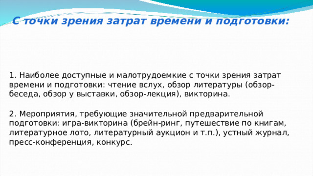 С точки зрения затрат времени и подготовки: 1. Наиболее доступные и малотрудоемкие с точки зрения затрат времени и подготовки: чтение вслух, обзор литературы (обзор-беседа, обзор у выставки, обзор-лекция), викторина. 2. Мероприятия, требующие значительной предварительной подготовки: игра-викторина (брейн-ринг, путешествие по книгам, литературное лото, литературный аукцион и т.п.), устный журнал, пресс-конференция, конкурс . 