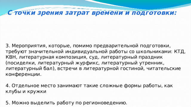 С точки зрения затрат времени и подготовки: 3. Мероприятия, которые, помимо предварительной подготовки, требуют значительной индивидуальной работы со школьниками: КТД, КВН, литературная композиция, суд, литературный праздник (посиделки, литературный журфикс, литературный утренник, литературный бал), встречи в литературной гостиной, читательские конференции. 4. Отдельное место занимают такие сложные формы работы, как клубы и кружки 5. Можно выделить работу по регионоведению. 