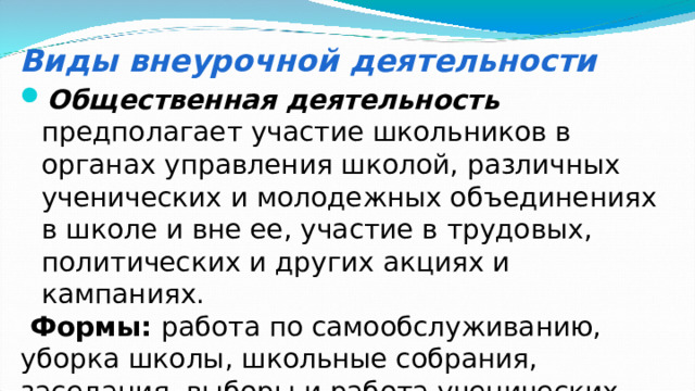 Виды внеурочной деятельности Общественная деятельность  предполагает участие школьников в органах управления школой, различных ученических и молодежных объединениях в школе и вне ее, участие в трудовых, политических и других акциях и кампаниях.  Формы: работа по самообслуживанию, уборка школы, школьные собрания, заседания, выборы и работа ученических органов управления, вечера, праздники и пр. 