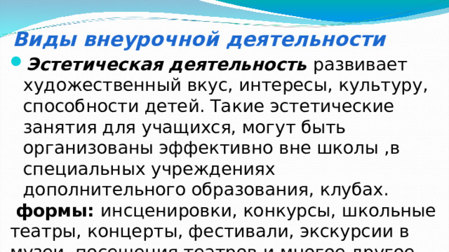 Виды внеурочной деятельности Эстетическая деятельность  развивает художественный вкус, интересы, культуру, способности детей. Такие эстетические занятия для учащихся, могут быть организованы эффективно вне школы ,в специальных учреждениях дополнительного образования, клубах.  формы: инсценировки, конкурсы, школьные театры, концерты, фестивали, экскурсии в музеи, посещения театров и многое другое. 