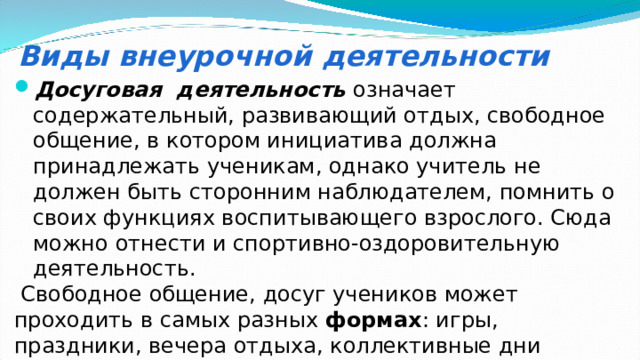Виды внеурочной деятельности Досуговая деятельность  означает содержательный, развивающий отдых, свободное общение, в котором инициатива должна принадлежать ученикам, однако учитель не должен быть сторонним наблюдателем, помнить о своих функциях воспитывающего взрослого. Сюда можно отнести и спортивно-оздоровительную деятельность.  Свободное общение, досуг учеников может проходить в самых разных формах : игры, праздники, вечера отдыха, коллективные дни рождения, соревнования, совместные прогулки, походы и пр . 