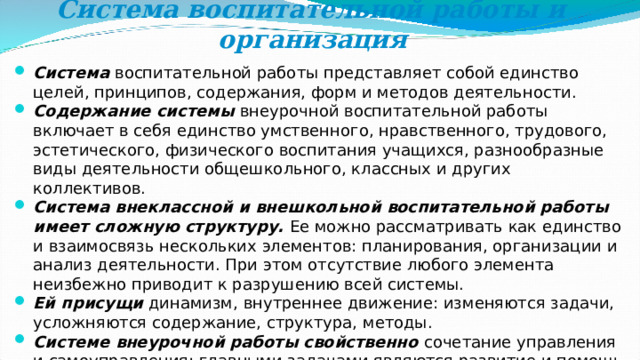 Система воспитательной работы и организация   Система воспитательной работы представляет собой единство целей, принципов, содержания, форм и методов деятельности. Содержание системы внеурочной воспитательной работы включает в себя единство умственного, нравственного, трудового, эстетического, физического воспитания учащихся, разнообразные виды деятельности общешкольного, классных и других коллективов. Система внеклассной и внешкольной воспитательной работы имеет сложную структуру. Ее можно рассматривать как единство и взаимосвязь нескольких элементов: планирования, организации и анализ деятельности. При этом отсутствие любого элемента неизбежно приводит к разрушению всей системы. Ей присущи динамизм, внутреннее движение: изменяются задачи, усложняются содержание, структура, методы. Системе внеурочной работы свойственно сочетание управления и самоуправления: главными задачами являются развитие и помощь в реализации инициативы и самодеятельности воспитанников. 