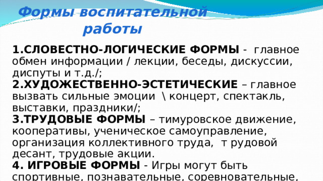 Формы воспитательной работы 1.СЛОВЕСТНО-ЛОГИЧЕСКИЕ ФОРМЫ - главное обмен информации / лекции, беседы, дискуссии, диспуты и т.д./; 2.ХУДОЖЕСТВЕННО-ЭСТЕТИЧЕСКИЕ – главное вызвать сильные эмоции \ концерт, спектакль, выставки, праздники/; 3.ТРУДОВЫЕ ФОРМЫ – тимуровское движение, кооперативы, ученическое самоуправление, организация коллективного труда, т рудовой десант, трудовые акции. 4. ИГРОВЫЕ ФОРМЫ - Игры могут быть спортивные, познавательные, соревновательные, конкурсные. 5.СПОРТИВНЫЕ ФОРМЫ – соревнования, олимпиады, игры. 