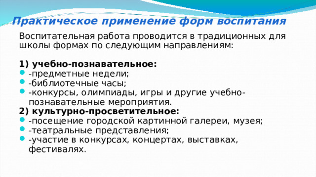 Практическое применение форм воспитания Воспитательная работа проводится в традиционных для школы формах по следующим направлениям: 1) учебно-познавательное: -предметные недели; -библиотечные часы; -конкурсы, олимпиады, игры и другие учебно-познавательные мероприятия. 2) культурно-просветительное: -посещение городской картинной галереи, музея; -театральные представления; -участие в конкурсах, концертах, выставках, фестивалях. 