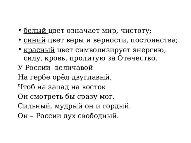 белый цвет означает мир, чистоту; синий цвет веры и верности, постоянства; красный цвет символизирует энергию, силу, кровь, пролитую за Отечество. У России величавой На гербе орёл двуглавый, Чтоб на запад на восток Он смотреть бы сразу мог. Сильный, мудрый он и гордый. Он – России дух свободный. 