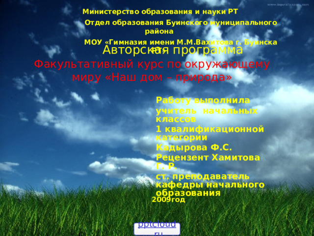  Министерство образования и науки РТ  Отдел образования Буинского муниципального района  МОУ «Гимназия имени М.М.Вахитова г. Буинска РТ» Авторская программа Факультативный курс по окружающему миру «Наш дом – природа» Работу выполнила учитель начальных классов 1 квалификационной  категории Кадырова Ф.С. Рецензент Хамитова Г. Р. ст. преподаватель кафедры начального образования 2009год pptcloud.ru 