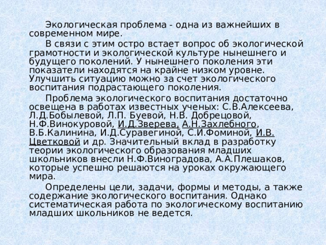   Экологическая проблема - одна из важнейших в современном мире.   В связи с этим остро встает вопрос об экологической грамотности и экологической культуре нынешнего и будущего поколений. У нынешнего поколения эти показатели находятся на крайне низком уровне. Улучшить ситуацию можно за счет экологического воспитания подрастающего поколения.    Проблема экологического воспитания достаточно освещена в работах известных ученых: С.В.Алексеева, Л.Д.Бобылевой, Л.П. Буевой, Н.В. Добрецовой, Н.Ф.Винокуровой, И.Д.Зверева,  А.Н.Захлебного , В.Б.Калинина, И.Д.Суравегиной, С.И.Фоминой, И.В. Цветковой и др. Значительный вклад в разработку теории экологического образования младших школьников внесли Н.Ф.Виноградова, А.А.Плешаков, которые успешно решаются на уроках окружающего мира.   Определены цели, задачи, формы и методы, а также содержание экологического воспитания. Однако систематическая работа по экологическому воспитанию младших школьников не ведется. 