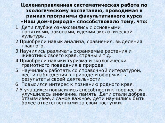 Целенаправленная систематическая работа по экологическому воспитанию, проводимая в рамках программы факультативного курса «Наш дом-природа» способствовало тому, что: 1. Дети глубже ознакомились с основными понятиями, законами, идеями экологической культуры. 2.Приобрели навык анализа, сравнения, выделения главного. 3.Научились различать охраняемые растения и животных своего края, страны и т.д. 4.Приобрели навыки туризма и экологически грамотного поведения в природе; 5. Научились работать со справочной литературой, вести наблюдения в природе и оформлять результаты своей деятельности. 6. Повысился интерес к познанию родного края. 7.У учащихся повысились способности к творчеству, улучшилось внимание, память. Дети стали добрее, отзывчивее,и самое важное, дети научились быть более ответственными за свои поступки. 