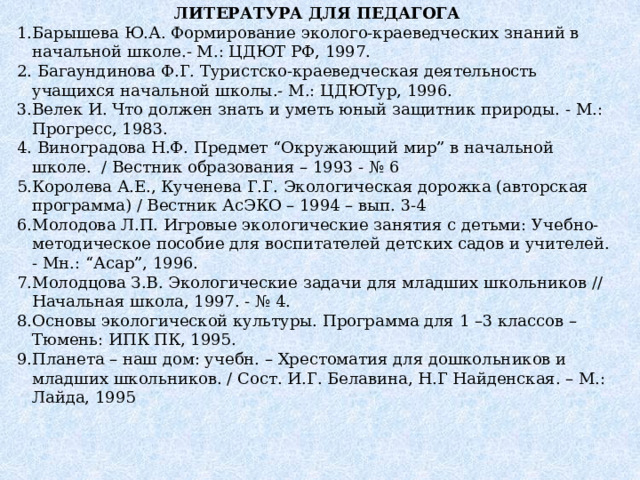 ЛИТЕРАТУРА ДЛЯ ПЕДАГОГА Барышева Ю.А. Формирование эколого-краеведческих знаний в начальной школе.- М.: ЦДЮТ РФ, 1997.  Багаундинова Ф.Г. Туристско-краеведческая деятельность учащихся начальной школы.- М.: ЦДЮТур, 1996. Велек И. Что должен знать и уметь юный защитник природы. - М.: Прогресс, 1983.  Виноградова Н.Ф. Предмет “Окружающий мир” в начальной школе. / Вестник образования – 1993 - № 6 Королева А.Е., Кученева Г.Г. Экологическая дорожка (авторская программа) / Вестник АсЭКО – 1994 – вып. 3-4 Молодова Л.П. Игровые экологические занятия с детьми: Учебно-методическое пособие для воспитателей детских садов и учителей. - Мн.: “Асар”, 1996. Молодцова З.В. Экологические задачи для младших школьников // Начальная школа, 1997. - № 4.  Основы экологической культуры. Программа для 1 –3 классов – Тюмень: ИПК ПК, 1995. Планета – наш дом: учебн. – Хрестоматия для дошкольников и младших школьников. / Сост. И.Г. Белавина, Н.Г Найденская. – М.: Лайда, 1995  