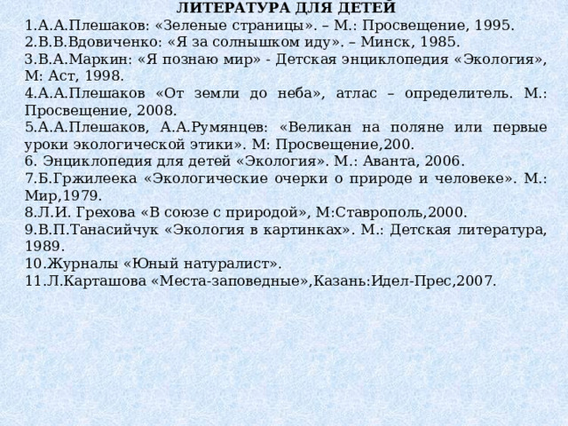 ЛИТЕРАТУРА ДЛЯ ДЕТЕЙ 1.А.А.Плешаков: «Зеленые страницы». – М.: Просвещение, 1995. 2.В.В.Вдовиченко: «Я за солнышком иду». – Минск, 1985. 3.В.А.Маркин: «Я познаю мир» - Детская энциклопедия «Экология», М: Аст, 1998. 4.А.А.Плешаков «От земли до неба», атлас – определитель. М.: Просвещение, 2008. 5.А.А.Плешаков, А.А.Румянцев: «Великан на поляне или первые уроки экологической этики». М: Просвещение,200. 6. Энциклопедия для детей «Экология». М.: Аванта, 2006. 7.Б.Гржилеека «Экологические очерки о природе и человеке». М.: Мир,1979. 8.Л.И. Грехова «В союзе с природой», М:Ставрополь,2000. 9.В.П.Танасийчук «Экология в картинках». М.: Детская литература, 1989. 10.Журналы «Юный натуралист». 11.Л.Карташова «Места-заповедные»,Казань:Идел-Прес,2007. 