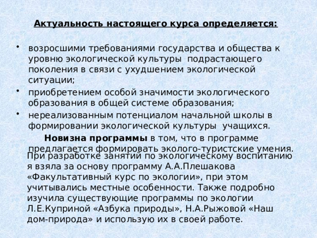 Актуальность настоящего курса определяется:  возросшими требованиями государства и общества к уровню экологической культуры подрастающего поколения в связи с ухудшением экологической ситуации; приобретением особой значимости экологического образования в общей системе образования; нереализованным потенциалом начальной школы в формировании экологической культуры учащихся.   Новизна программы в том, что в программе предлагается формировать эколого-туристские умения. При разработке занятий по экологическому воспитанию я взяла за основу программу А.А.Плешакова «Факультативный курс по экологии», при этом учитывались местные особенности. Также подробно изучила существующие программы по экологии Л.Е.Куприной «Азбука природы», Н.А.Рыжовой «Наш дом-природа» и использую их в своей работе. 