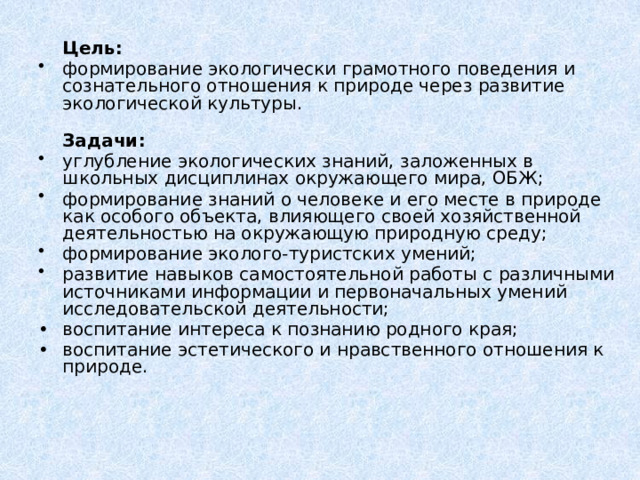  Цель: формирование экологически грамотного поведения и сознательного отношения к природе через развитие экологической культуры.  Задачи: углубление экологических знаний, заложенных в школьных дисциплинах окружающего мира, ОБЖ; формирование знаний о человеке и его месте в природе как особого объекта, влияющего своей хозяйственной деятельностью на окружающую природную среду; формирование эколого-туристских умений; развитие навыков самостоятельной работы с различными источниками информации и первоначальных умений исследовательской деятельности; •  воспитание интереса к познанию родного края; •  воспитание эстетического и нравственного отношения к природе. 