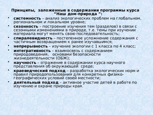 Принципы, заложенные в содержании программы курса “Наш дом-природа ”: системность – анализ экологических проблем на глобальном, региональном и локальном уровне; сезонность – построение изучения тем (разделов) в связи с сезонными изменениями в природе, т.е. темы при изучении материала могут менять свою последовательность; спиралевидность – постепенное усложнение содержания с частичным возвращением к ранее изучавшимся; непрерывность – изучение экологии с 1 класса по 4 класс; интегративность – взаимосвязь с содержанием природоведения, основами безопасности жизнедеятельности (ОБЖ); научность – отражение в содержании курса научного представления об окружающей среде; краеведческий подход – разработка экологических норм и правил природопользования для конкретных физико-географических условий своей местности; деятельный подход – активное участие детей в работе по изучению  и охране природы края. 
