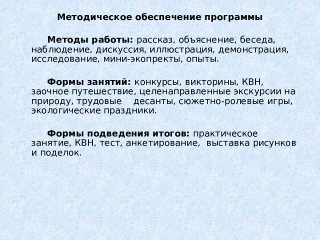 Методическое обеспечение программы    Методы работы: рассказ, объяснение, беседа, наблюдение, дискуссия, иллюстрация, демонстрация, исследование, мини-экопректы, опыты.   Формы занятий: конкурсы, викторины, КВН, заочное путешествие, целенаправленные экскурсии на природу, трудовые десанты, сюжетно-ролевые игры, экологические праздники.    Формы подведения итогов: практическое занятие, КВН, тест, анкетирование, выставка рисунков и поделок. 
