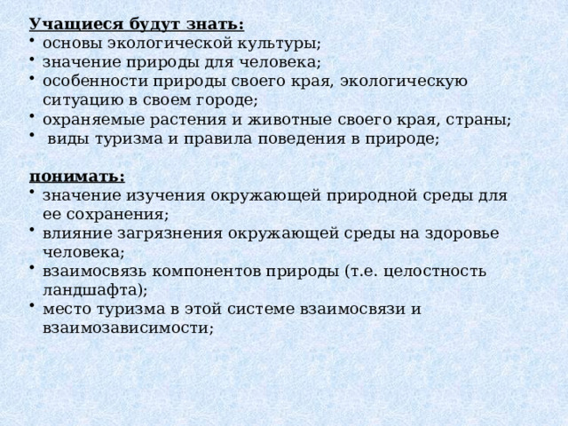 Ожидаемые результаты. Учащиеся будут знать:  основы экологической культуры; значение природы для человека; особенности природы своего края, экологическую ситуацию в своем городе; охраняемые растения и животные своего края, страны;  виды туризма и правила поведения в природе; понимать: значение изучения окружающей природной среды для ее сохранения; влияние загрязнения окружающей среды на здоровье человека; взаимосвязь компонентов природы (т.е. целостность ландшафта); место туризма в этой системе взаимосвязи и взаимозависимости; 