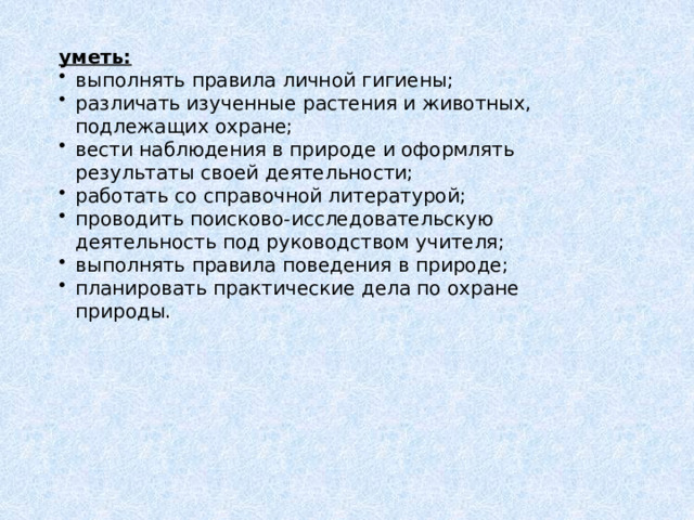 уметь: выполнять правила личной гигиены; различать изученные растения и животных, подлежащих охране; вести наблюдения в природе и оформлять результаты своей деятельности; работать со справочной литературой; проводить поисково-исследовательскую деятельность под руководством учителя; выполнять правила поведения в природе; планировать практические дела по охране природы. 