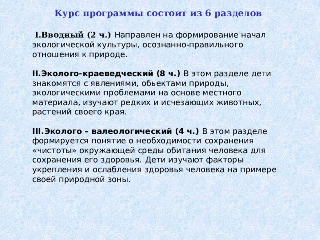   Курс программы состоит из 6 разделов  I.Вводный (2 ч.)  Направлен на формирование начал экологической культуры, осознанно-правильного отношения к природе. II.Эколого-краеведческий (8 ч.) В этом разделе дети знакомятся с явлениями, обьектами природы, экологическими проблемами на основе местного материала, изучают редких и исчезающих животных, растений своего края. III.Эколого – валеологический (4 ч.) В этом разделе формируется понятие о необходимости  сохранения «чистоты» окружающей среды обитания человека для сохранения его здоровья.  Дети изучают факторы укрепления и ослабления здоровья человека на примере своей природной зоны. 