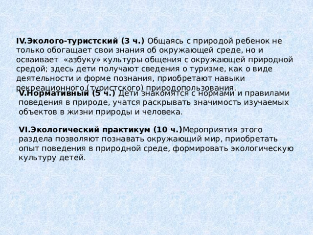  IV.Эколого-туристский (3 ч.) Общаясь с природой ребенок не только обогащает свои знания об окружающей среде, но и осваивает «азбуку» культуры общения с окружающей природной средой; здесь дети получают сведения о туризме, как о виде деятельности и форме познания, приобретают навыки рекреационного (туристского) природопользования. V.Нормативный (5 ч.) Дети  знакомятся с нормами и правилами поведения в природе, учатся раскрывать значимость изучаемых объектов в жизни природы и человека. VI.Экологический практикум (10 ч.) Мероприятия этого раздела позволяют познавать окружающий мир, приобретать опыт поведения в природной среде, формировать экологическую культуру детей. 