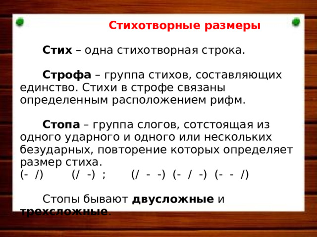   Стихотворные  размеры   Стих – одна стихотворная строка.  Строфа – группа стихов, составляющих единство. Стихи в строфе связаны определенным расположением рифм.  Стопа – группа слогов, сотстоящая из одного ударного и одного или нескольких безударных, повторение которых определяет размер стиха. (- /) (/ -) ; (/ - -) (- / -) (- - /)  Стопы бывают двусложные и трехсложные .     