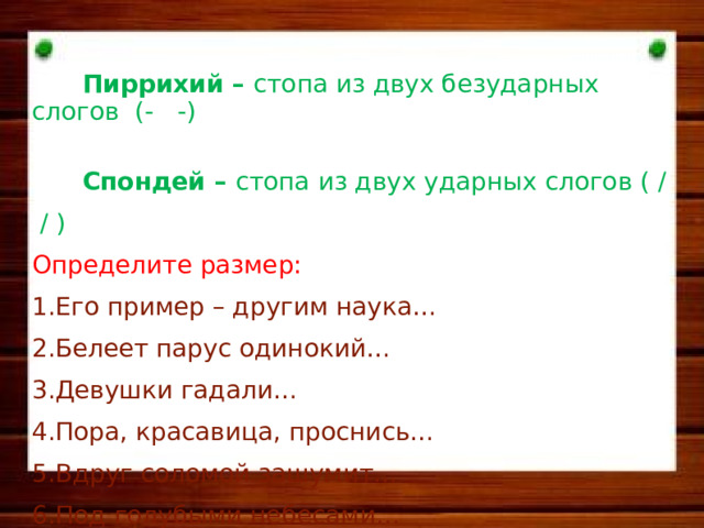   П и ррихий – стопа из двух безударных слогов (- -)  Спондей – стопа из двух ударных слогов ( / / ) Определите размер: Его пример – другим наука… Белеет парус одинокий… Девушки гадали… Пора, красавица, проснись… Вдруг соломой зашумит… Под голубыми небесами…   