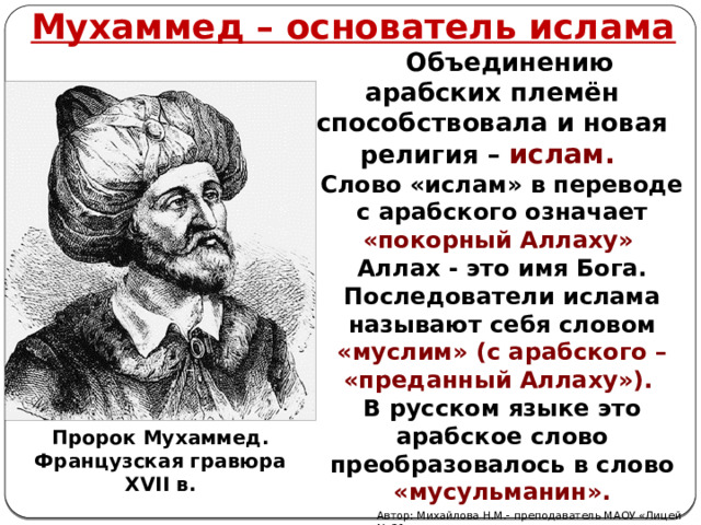 Мухаммед – основатель ислама   Объединению арабских племён способствовала и новая религия – ислам. Слово «ислам» в переводе с арабского означает «покорный Аллаху» Аллах - это имя Бога. Последователи ислама называют себя словом «муслим» (с арабского – «преданный Аллаху»). В русском языке это арабское слово преобразовалось в слово «мусульманин». Пророк Мухаммед. Французская гравюра XVII в. Автор: Михайлова Н.М.- преподаватель МАОУ «Лицей № 21» 