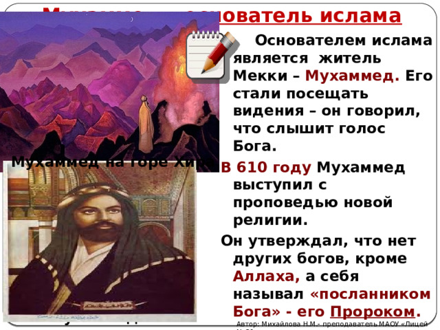 Мухаммед – основатель ислама   Основателем ислама является житель Мекки – Мухаммед. Его стали посещать видения – он говорил, что слышит голос Бога. В 610 году Мухаммед выступил с проповедью новой религии. Он утверждал, что нет других богов, кроме Аллаха,  а себя называл «посланником Бога» - его Пророком . Мухаммед на горе Хира Мухаммед Автор: Михайлова Н.М.- преподаватель МАОУ «Лицей № 21» 