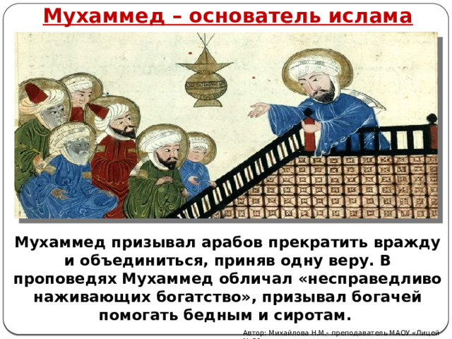 Мухаммед – основатель ислама Мухаммед призывал арабов прекратить вражду и объединиться, приняв одну веру. В проповедях Мухаммед обличал «несправедливо наживающих богатство», призывал богачей помогать бедным и сиротам. Автор: Михайлова Н.М.- преподаватель МАОУ «Лицей № 21» 