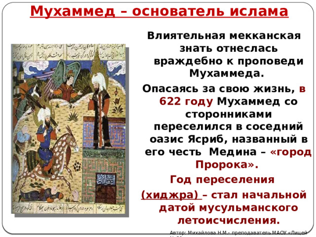 Мухаммед – основатель ислама Влиятельная мекканская знать отнеслась враждебно к проповеди Мухаммеда. Опасаясь за свою жизнь, в 622 году Мухаммед со сторонниками переселился в соседний оазис Ясриб, названный в его честь Медина – «город Пророка». Год переселения (хиджра) – стал начальной датой мусульманского летоисчисления. Автор: Михайлова Н.М.- преподаватель МАОУ «Лицей № 21» 