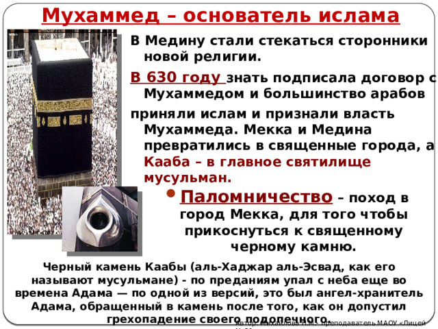 Мухаммед – основатель ислама В Медину стали стекаться сторонники новой религии. В 630 году знать подписала договор с Мухаммедом и большинство арабов приняли ислам и признали власть Мухаммеда. Мекка и Медина превратились в священные города, а Кааба – в главное святилище мусульман.  Паломничество  – поход в город Мекка, для того чтобы прикоснуться к священному черному камню. Черный камень Каабы (аль-Хаджар аль-Эсвад, как его называют мусульмане) - по преданиям упал с неба еще во времена Адама — по одной из версий, это был ангел-хранитель Адама, обращенный в камень после того, как он допустил грехопадение своего подопечного. Автор: Михайлова Н.М.- преподаватель МАОУ «Лицей № 21» 