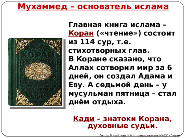 Мухаммед – основатель ислама Главная книга ислама – Коран  («чтение») состоит из 114 сур, т.е. стихотворных глав. В Коране сказано, что Аллах сотворил мир за 6 дней, он создал Адама и Еву. А седьмой день – у мусульман пятница – стал днём отдыха. Кади – знатоки Корана, духовные судьи. Автор: Михайлова Н.М.- преподаватель МАОУ «Лицей № 21» 