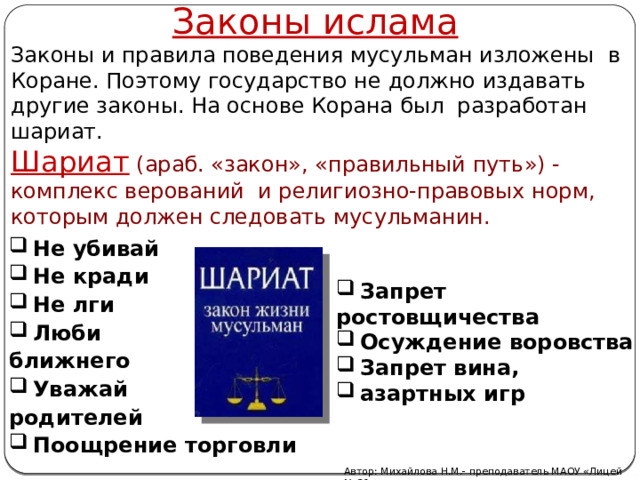 Законы ислама Законы и правила поведения мусульман изложены в Коране. Поэтому государство не должно издавать другие законы. На основе Корана был разработан шариат. Шариат  (араб. «закон», «правильный путь») - комплекс верований и религиозно-правовых норм, которым должен следовать мусульманин. Не убивай Не кради Не лги Люби ближнего Уважай родителей Поощрение торговли  Запрет ростовщичества Осуждение воровства Запрет вина, азартных игр Автор: Михайлова Н.М.- преподаватель МАОУ «Лицей № 21» 