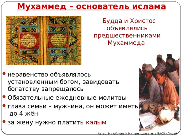 Мухаммед – основатель ислама  Будда и Христос объявлялись предшественниками Мухаммеда   неравенство объявлялось установленным богом, завидовать богатству запрещалось Обязательные ежедневные молитвы глава семьи – мужчина, он может иметь до 4 жён за жену нужно платить калым Автор: Михайлова Н.М.- преподаватель МАОУ «Лицей № 21» 