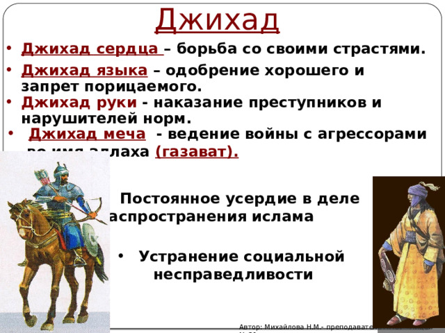 Джихад Джихад сердца – борьба со своими страстями. Джихад языка  – одобрение хорошего и запрет порицаемого. Джихад руки - наказание преступников и нарушителей норм.  Джихад меча  - ведение войны с агрессорами  во имя аллаха (газават).  Постоянное усердие в деле распространения ислама Устранение социальной несправедливости Автор: Михайлова Н.М.- преподаватель МАОУ «Лицей № 21» 