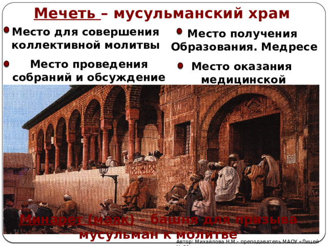 Мечеть – мусульманский храм Место для совершения коллективной молитвы Место получения Образования. Медресе Место проведения собраний и обсуждение важных вопросов Место оказания  медицинской помощи Минарет (маяк) – башня для призыва мусульман к молитве Автор: Михайлова Н.М.- преподаватель МАОУ «Лицей № 21» 