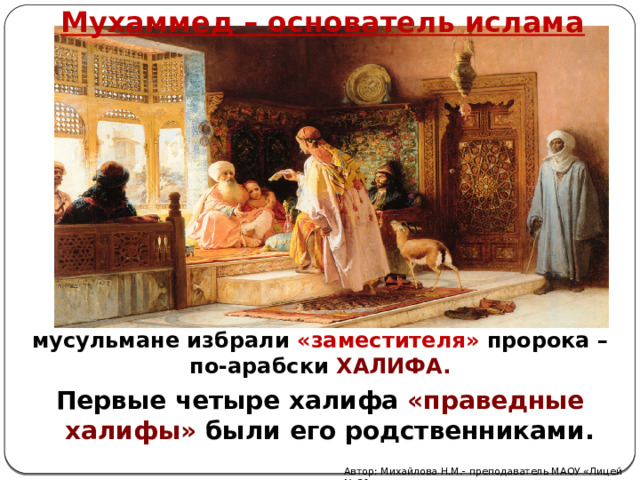 Мухаммед – основатель ислама После смерти Мухаммеда в 632 году мусульмане избрали «заместителя» пророка – по-арабски ХАЛИФА. Первые четыре халифа «праведные халифы» были его родственниками. Автор: Михайлова Н.М.- преподаватель МАОУ «Лицей № 21» 