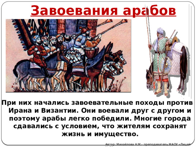 Завоевания арабов При них начались завоевательные походы против Ирана и Византии. Они воевали друг с другом и поэтому арабы легко победили. Многие города сдавались с условием, что жителям сохранят жизнь и имущество. Автор: Михайлова Н.М.- преподаватель МАОУ «Лицей № 21» 