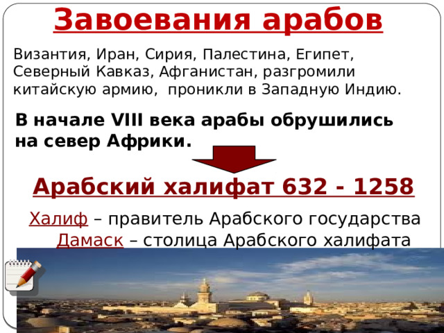 Завоевания арабов Византия, Иран, Сирия, Палестина, Египет, Северный Кавказ, Афганистан, разгромили китайскую армию, проникли в Западную Индию.  В начале VIII века арабы обрушились на север Африки. Арабский халифат 632 - 1258 Халиф  – правитель Арабского государства Дамаск  – столица Арабского халифата Автор: Михайлова Н.М.- преподаватель МАОУ «Лицей № 21» 