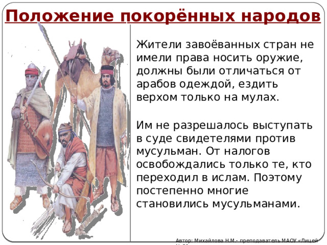 Положение покорённых народов Жители завоёванных стран не имели права носить оружие, должны были отличаться от арабов одеждой, ездить верхом только на мулах. Им не разрешалось выступать в суде свидетелями против мусульман. От налогов освобождались только те, кто переходил в ислам. Поэтому постепенно многие становились мусульманами. Автор: Михайлова Н.М.- преподаватель МАОУ «Лицей № 21» 