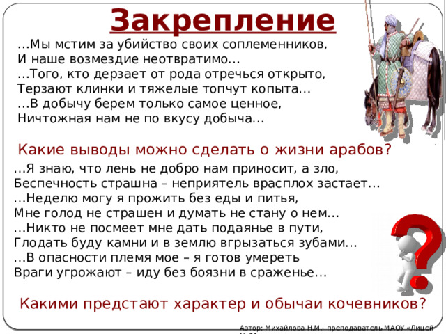 Закрепление … Мы мстим за убийство своих соплеменников, И наше возмездие неотвратимо… … Того, кто дерзает от рода отречься открыто, Терзают клинки и тяжелые топчут копыта… … В добычу берем только самое ценное, Ничтожная нам не по вкусу добыча… Какие выводы можно сделать о жизни арабов? … Я знаю, что лень не добро нам приносит, а зло, Беспечность страшна – неприятель врасплох застает… … Неделю могу я прожить без еды и питья, Мне голод не страшен и думать не стану о нем… … Никто не посмеет мне дать подаянье в пути, Глодать буду камни и в землю вгрызаться зубами… … В опасности племя мое – я готов умереть Враги угрожают – иду без боязни в сраженье… Какими предстают характер и обычаи кочевников? Автор: Михайлова Н.М.- преподаватель МАОУ «Лицей № 21» 