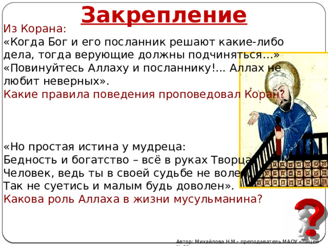 Закрепление Из Корана: «Когда Бог и его посланник решают какие-либо дела, тогда верующие должны подчиняться…» «Повинуйтесь Аллаху и посланнику!... Аллах не любит неверных». Какие правила поведения проповедовал Коран? «Но простая истина у мудреца: Бедность и богатство – всё в руках Творца. Человек, ведь ты в своей судьбе не волен, Так не суетись и малым будь доволен». Какова роль Аллаха в жизни мусульманина? Автор: Михайлова Н.М.- преподаватель МАОУ «Лицей № 21» 
