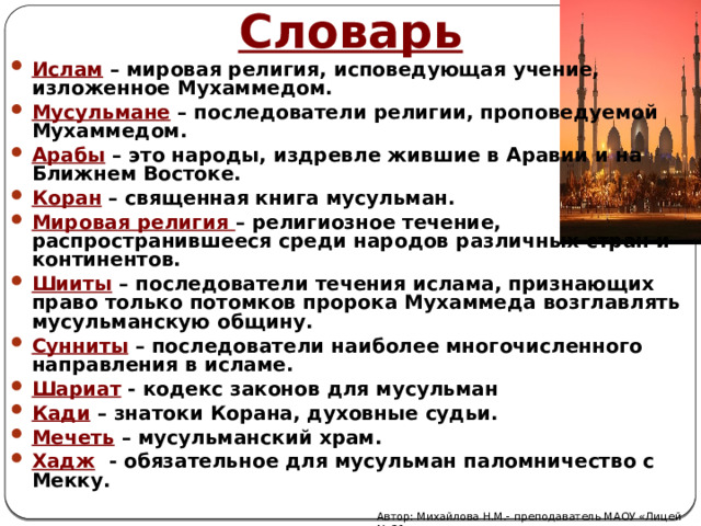 Словарь Ислам  – мировая религия, исповедующая учение, изложенное Мухаммедом. Мусульмане  – последователи религии, проповедуемой Мухаммедом. Арабы  – это народы, издревле жившие в Аравии и на Ближнем Востоке. Коран  – священная книга мусульман. Мировая религия  – религиозное течение, распространившееся среди народов различных стран и континентов. Шииты   – последователи течения ислама, признающих право только потомков пророка Мухаммеда возглавлять мусульманскую общину. Сунниты  – последователи наиболее многочисленного направления в исламе. Шариат - кодекс законов для мусульман Кади – знатоки Корана, духовные судьи. Мечеть – мусульманский храм. Хадж - обязательное для мусульман паломничество с Мекку.     Автор: Михайлова Н.М.- преподаватель МАОУ «Лицей № 21» 