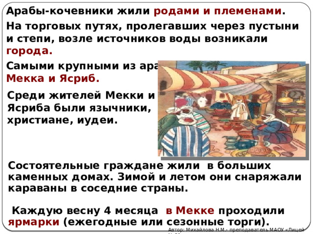Арабы-кочевники жили родами и племенами . На торговых путях, пролегавших через пустыни и степи, возле источников воды возникали города. Самыми крупными из аравийских городов были Мекка и Ясриб. Среди жителей Мекки и Ясриба были язычники, христиане, иудеи. Состоятельные граждане жили в больших каменных домах. Зимой и летом они снаряжали караваны в соседние страны.   Каждую весну 4 месяца в Мекке проходили ярмарки (ежегодные или сезонные торги). Автор: Михайлова Н.М.- преподаватель МАОУ «Лицей № 21» 
